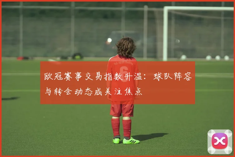 欧冠赛事交易指数升温：球队阵容与转会动态成关注焦点