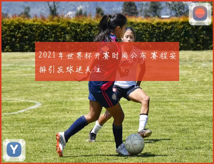 2021年世界杯开赛时间公布 赛程安排引发球迷关注