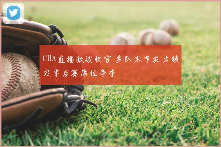 CBA直播激战收官 多队末节发力锁定季后赛席位争夺