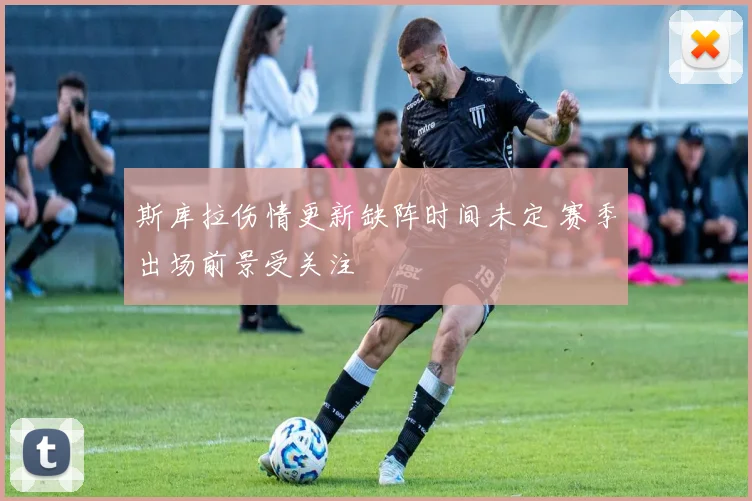 斯库拉伤情更新缺阵时间未定 赛季出场前景受关注