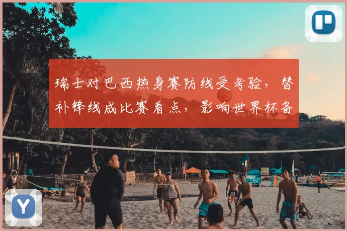 瑞士对巴西热身赛防线受考验,替补锋线成比赛看点,影响世界杯备战