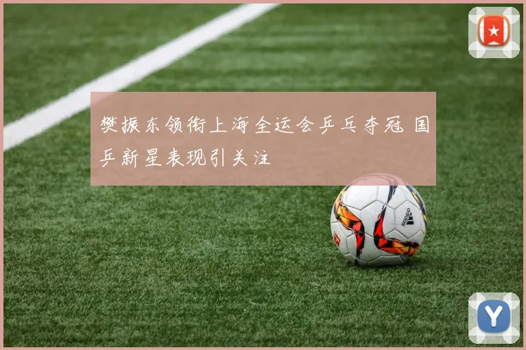 樊振东领衔上海全运会乒乓夺冠 国乒新星表现引关注