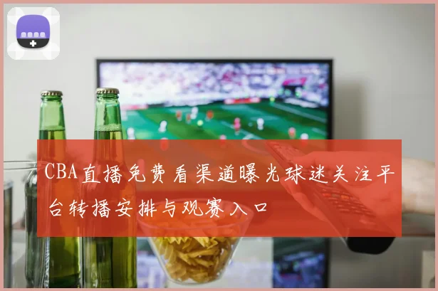 CBA直播免费看渠道曝光球迷关注平台转播安排与观赛入口