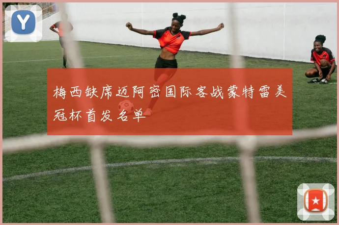 梅西缺席迈阿密国际客战蒙特雷美冠杯首发名单