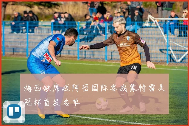 梅西缺席迈阿密国际客战蒙特雷美冠杯首发名单