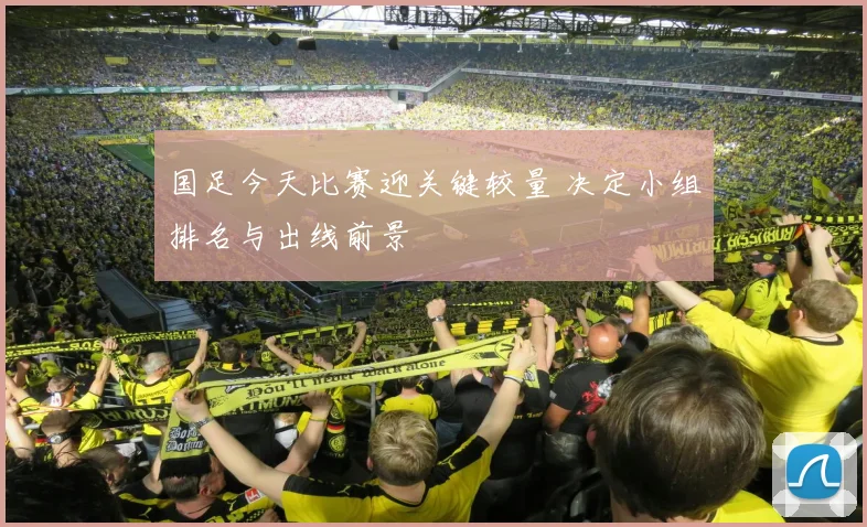 国足今天比赛迎关键较量 决定小组排名与出线前景