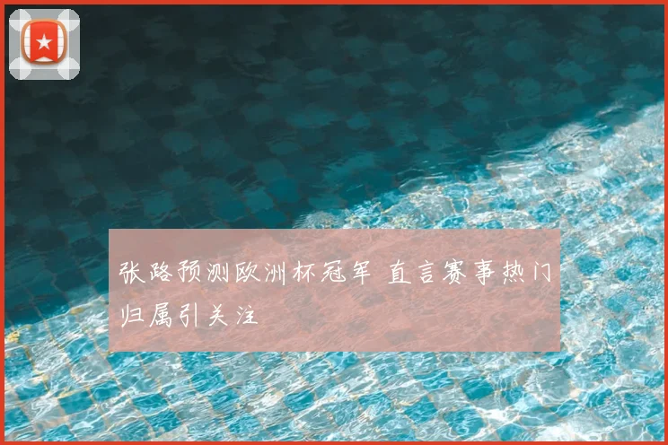 张路预测欧洲杯冠军 直言赛事热门归属引关注