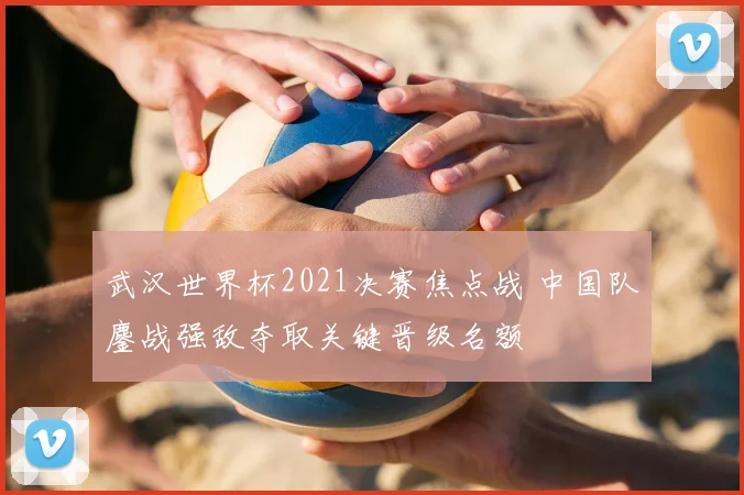 武汉世界杯2021决赛焦点战 中国队鏖战强敌夺取关键晋级名额