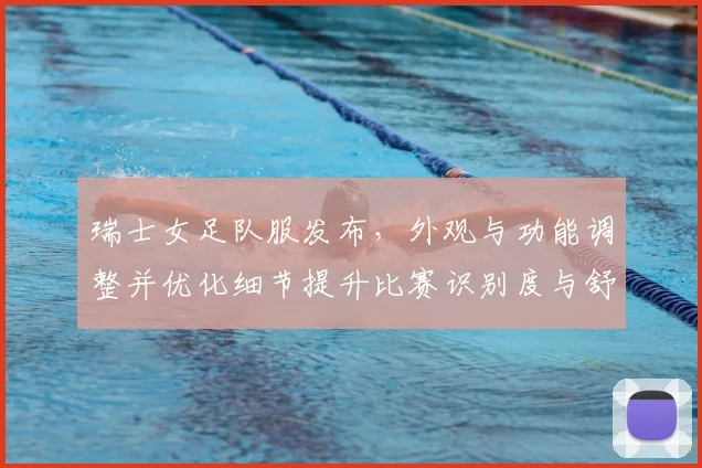 瑞士女足队服发布，外观与功能调整并优化细节提升比赛识别度与舒适