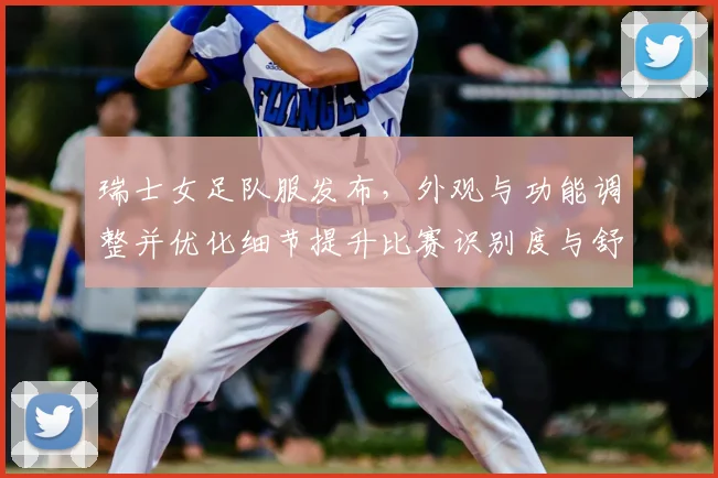 瑞士女足队服发布，外观与功能调整并优化细节提升比赛识别度与舒适