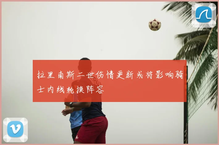 拉里南斯二世伤情更新或将影响骑士内线轮换阵容