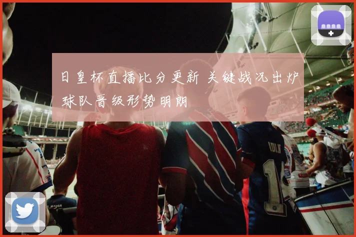 日皇杯直播比分更新 关键战况出炉 球队晋级形势明朗