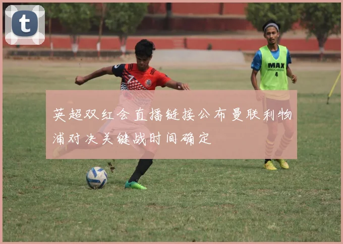 英超双红会直播链接公布曼联利物浦对决关键战时间确定