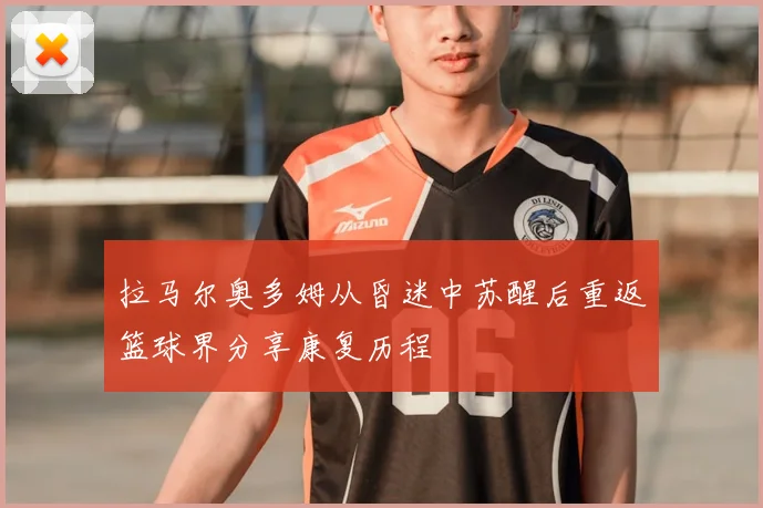 拉马尔奥多姆从昏迷中苏醒后重返篮球界分享康复历程