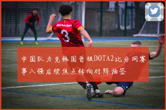 中国队力克韩国晋级DOTA2比分网赛事八强后续焦点转向对阵抽签
