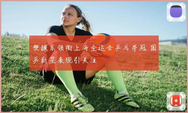 樊振东领衔上海全运会乒乓夺冠 国乒新星表现引关注