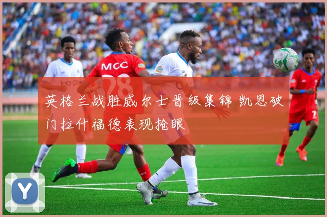 英格兰战胜威尔士晋级集锦 凯恩破门拉什福德表现抢眼