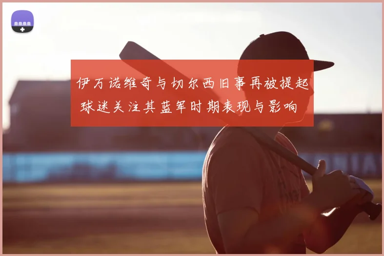 伊万诺维奇与切尔西旧事再被提起 球迷关注其蓝军时期表现与影响