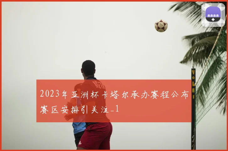 2023年亚洲杯卡塔尔承办赛程公布赛区安排引关注_1