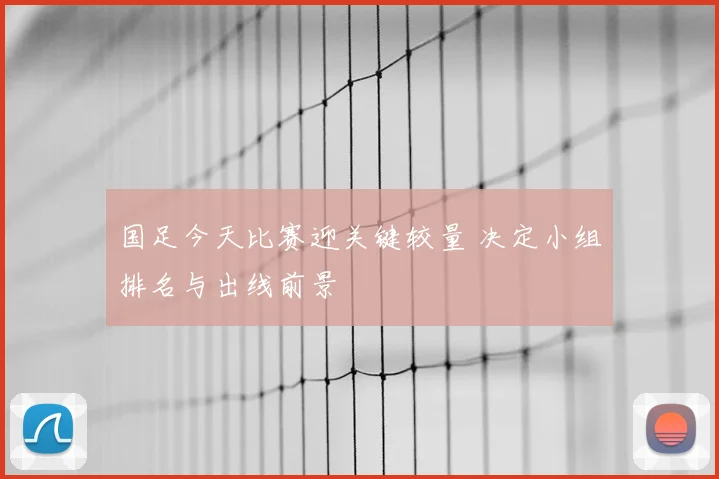 国足今天比赛迎关键较量 决定小组排名与出线前景