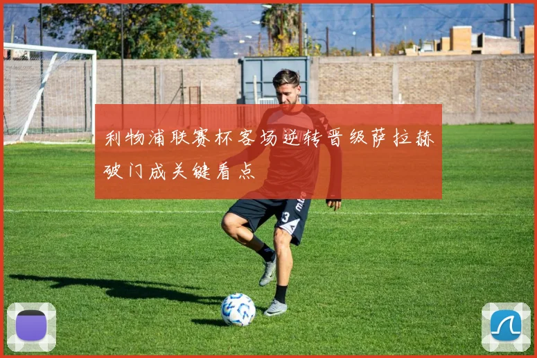 利物浦联赛杯客场逆转晋级萨拉赫破门成关键看点