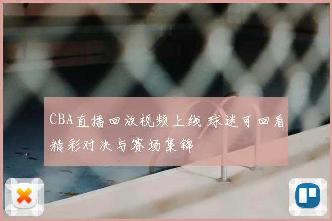 CBA直播回放视频上线 球迷可回看精彩对决与赛场集锦