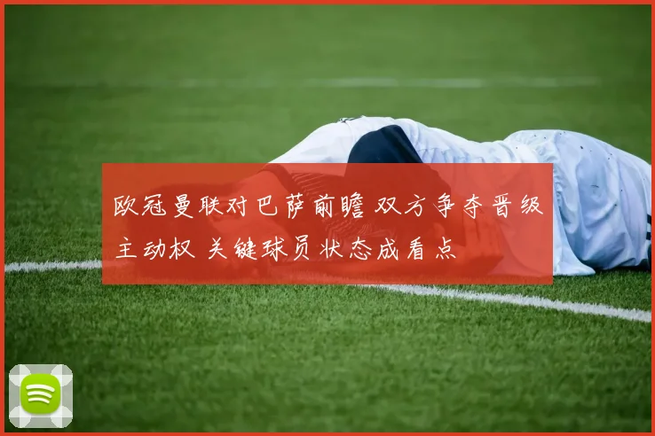 欧冠曼联对巴萨前瞻 双方争夺晋级主动权 关键球员状态成看点