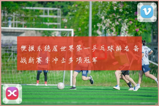 樊振东稳居世界第一乒乓球排名 备战新赛季冲击多项冠军
