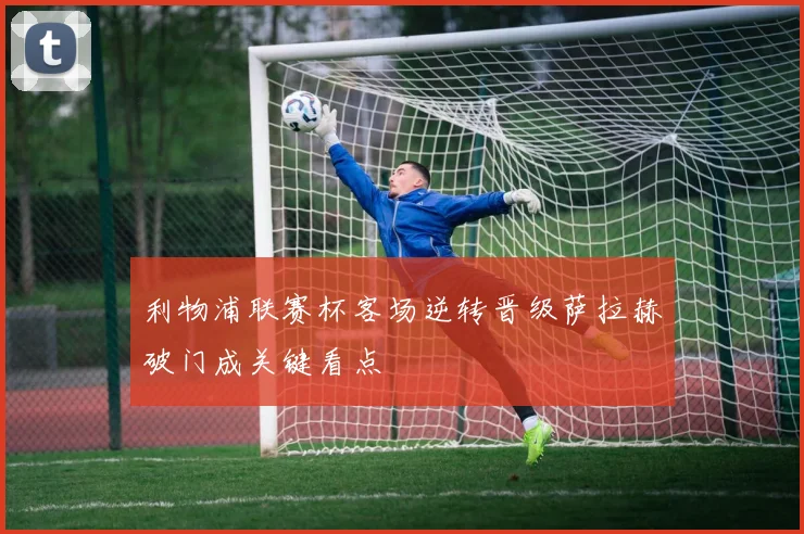 利物浦联赛杯客场逆转晋级萨拉赫破门成关键看点