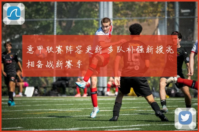 意甲联赛阵容更新 多队补强新援亮相备战新赛季