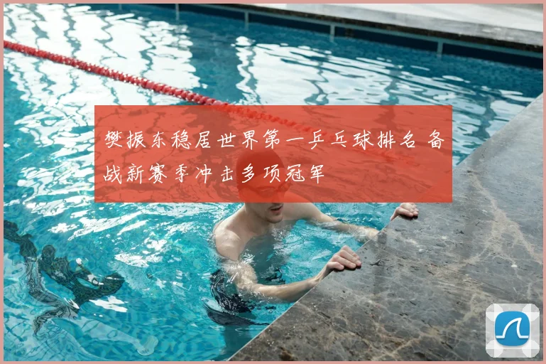 樊振东稳居世界第一乒乓球排名 备战新赛季冲击多项冠军