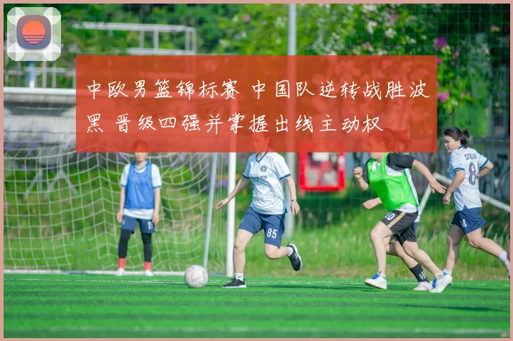 中欧男篮锦标赛 中国队逆转战胜波黑 晋级四强并掌握出线主动权