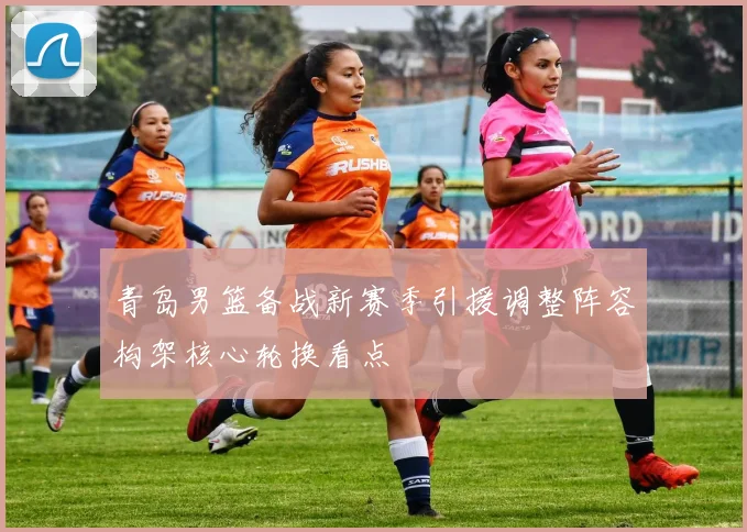 青岛男篮备战新赛季引援调整阵容构架核心轮换看点