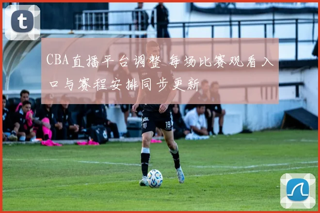 CBA直播平台调整 每场比赛观看入口与赛程安排同步更新