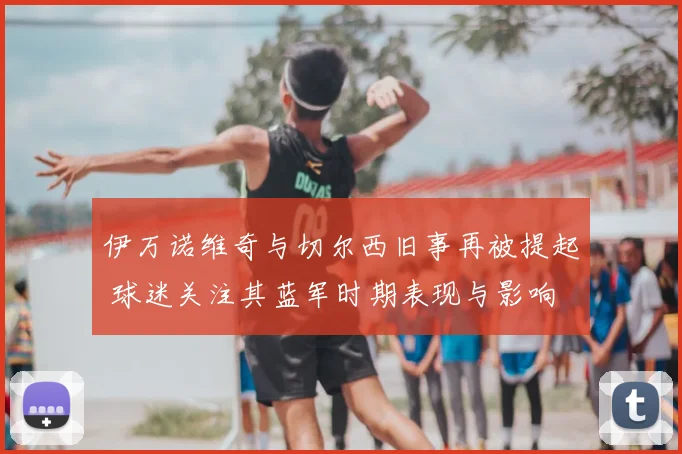 伊万诺维奇与切尔西旧事再被提起 球迷关注其蓝军时期表现与影响