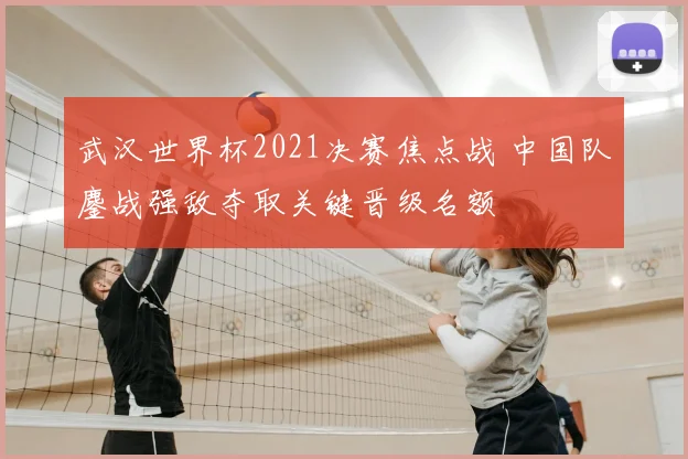 武汉世界杯2021决赛焦点战 中国队鏖战强敌夺取关键晋级名额
