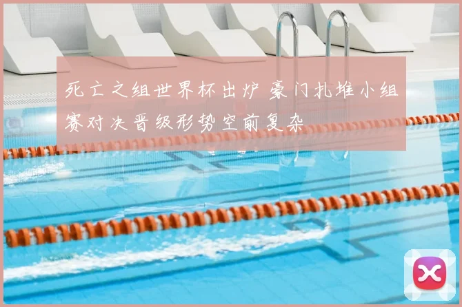 死亡之组世界杯出炉 豪门扎堆小组赛对决晋级形势空前复杂