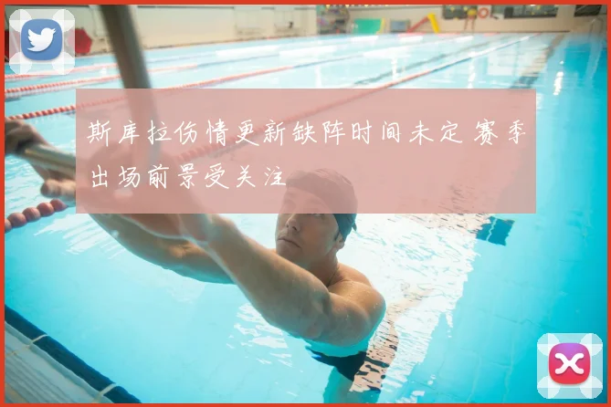 斯库拉伤情更新缺阵时间未定 赛季出场前景受关注