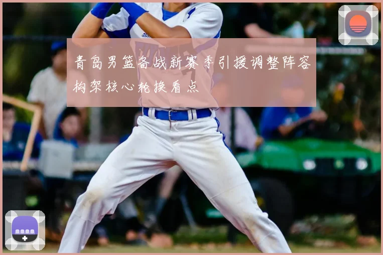 青岛男篮备战新赛季引援调整阵容构架核心轮换看点