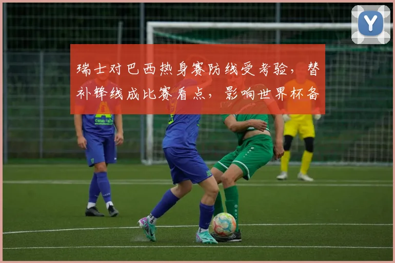 瑞士对巴西热身赛防线受考验,替补锋线成比赛看点,影响世界杯备战