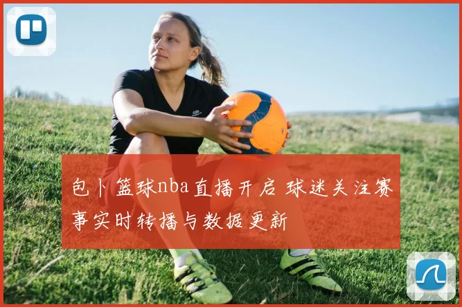 包卜篮球nba直播开启 球迷关注赛事实时转播与数据更新