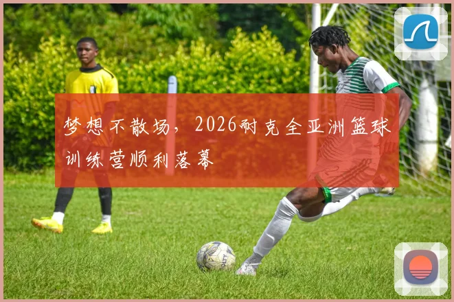 梦想不散场，2026耐克全亚洲篮球训练营顺利落幕