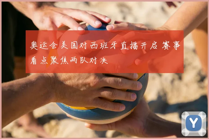 奥运会美国对西班牙直播开启 赛事看点聚焦两队对决