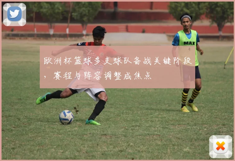 欧洲杯篮球多支球队备战关键阶段,赛程与阵容调整成焦点