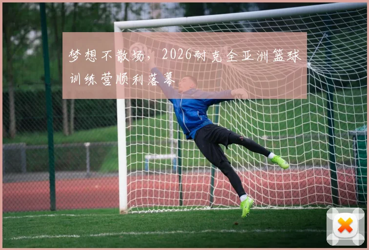 梦想不散场,2026耐克全亚洲篮球训练营顺利落幕
