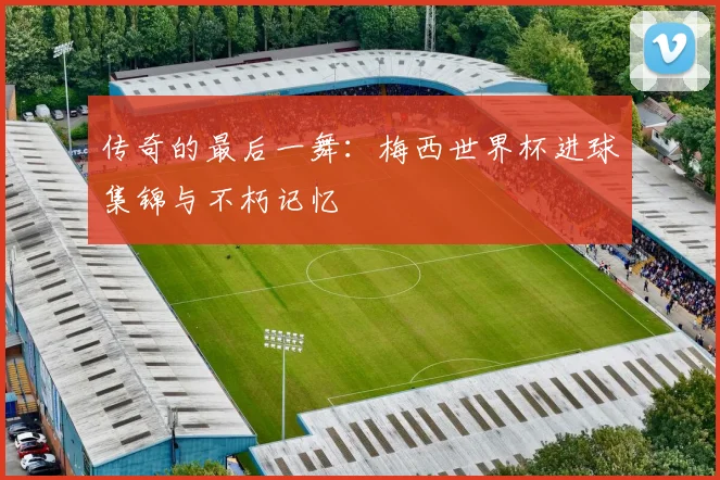 传奇的最后一舞:梅西世界杯进球集锦与不朽记忆