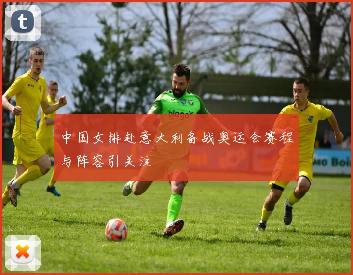 中国女排赴意大利备战奥运会赛程与阵容引关注