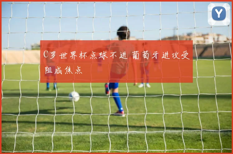 C罗世界杯点球不进 葡萄牙进攻受阻成焦点