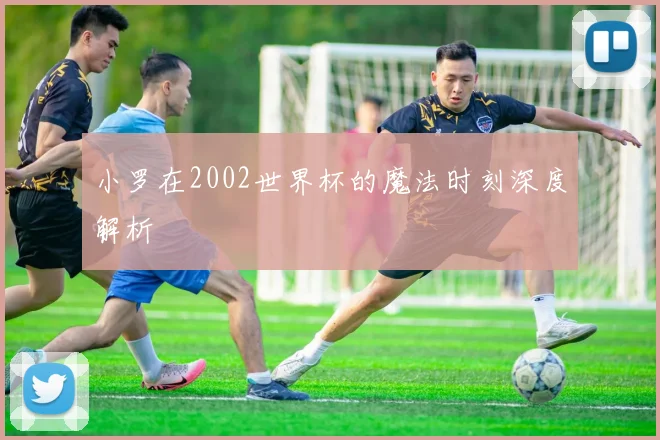 小罗在2002世界杯的魔法时刻深度解析